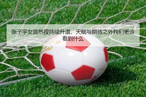 张子宇女篮热搜持续升温，天赋与期待之外我们更该看到什么